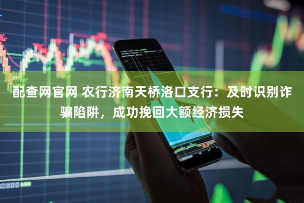 配查网官网 农行济南天桥洛口支行：及时识别诈骗陷阱，成功挽回大额经济损失