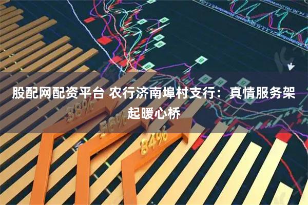 股配网配资平台 农行济南埠村支行：真情服务架起暖心桥