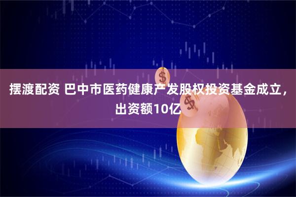 摆渡配资 巴中市医药健康产发股权投资基金成立，出资额10亿