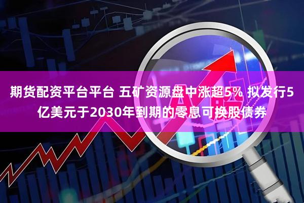 期货配资平台平台 五矿资源盘中涨超5% 拟发行5亿美元于2030年到期的零息可换股债券
