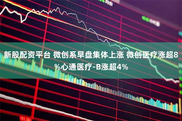 新股配资平台 微创系早盘集体上涨 微创医疗涨超8%心通医疗-B涨超4%