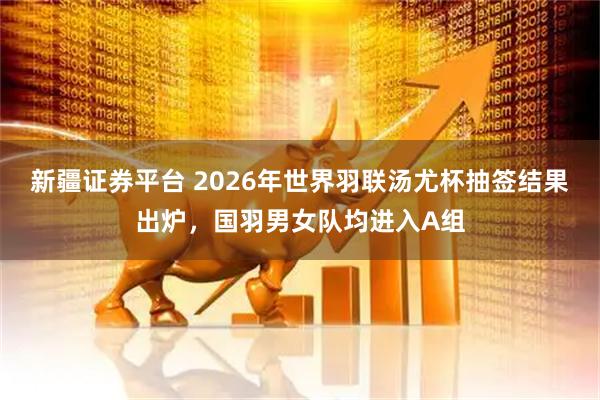 新疆证券平台 2026年世界羽联汤尤杯抽签结果出炉，国羽男女队均进入A组