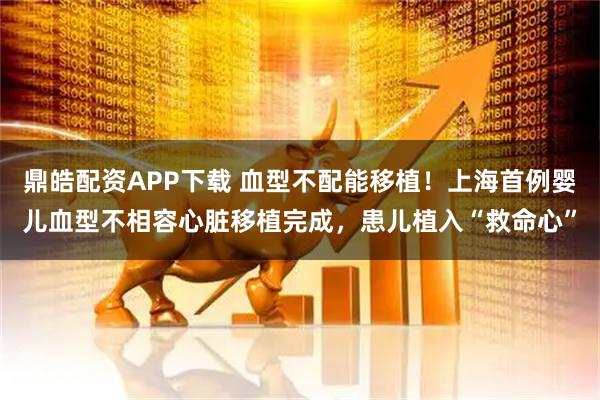 鼎皓配资APP下载 血型不配能移植！上海首例婴儿血型不相容心脏移植完成，患儿植入“救命心”