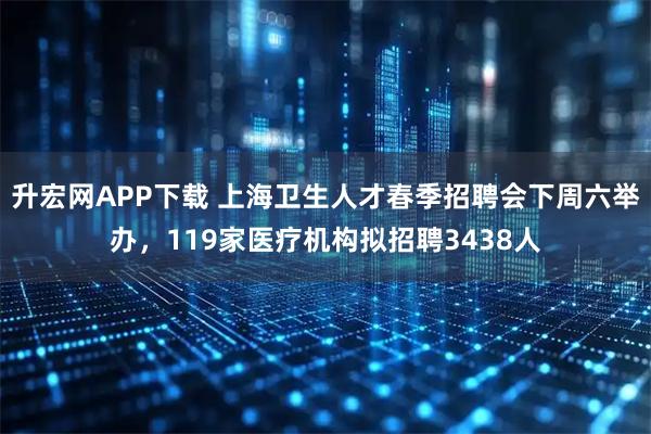 升宏网APP下载 上海卫生人才春季招聘会下周六举办，119家医疗机构拟招聘3438人