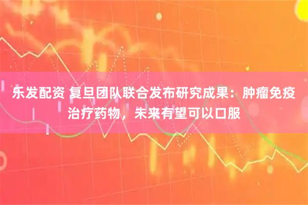 乐发配资 复旦团队联合发布研究成果：肿瘤免疫治疗药物，未来有望可以口服