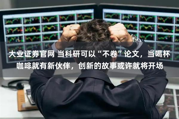 大业证券官网 当科研可以“不卷”论文，当喝杯咖啡就有新伙伴，创新的故事或许就将开场