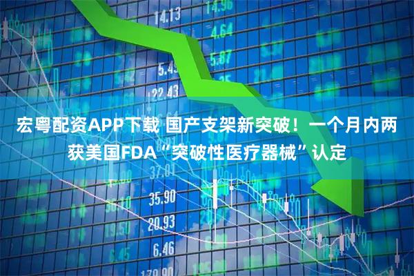 宏粤配资APP下载 国产支架新突破！一个月内两获美国FDA“突破性医疗器械”认定