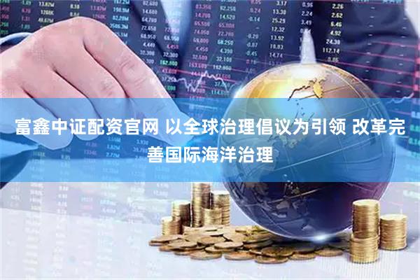 富鑫中证配资官网 以全球治理倡议为引领 改革完善国际海洋治理