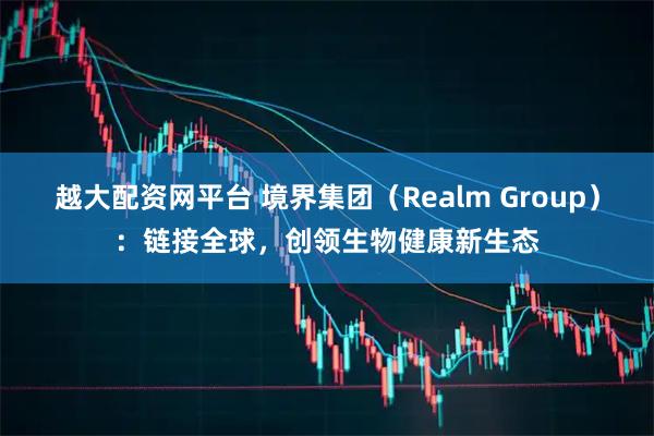 越大配资网平台 境界集团（Realm Group）：链接全球，创领生物健康新生态