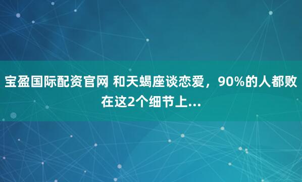 宝盈国际配资官网 和天蝎座谈恋爱，90%的人都败在这2个细节上...