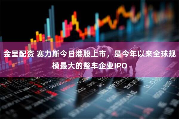 金呈配资 赛力斯今日港股上市，是今年以来全球规模最大的整车企业IPO