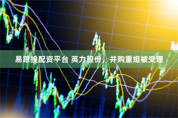 易跟投配资平台 英力股份,并购重组被受理