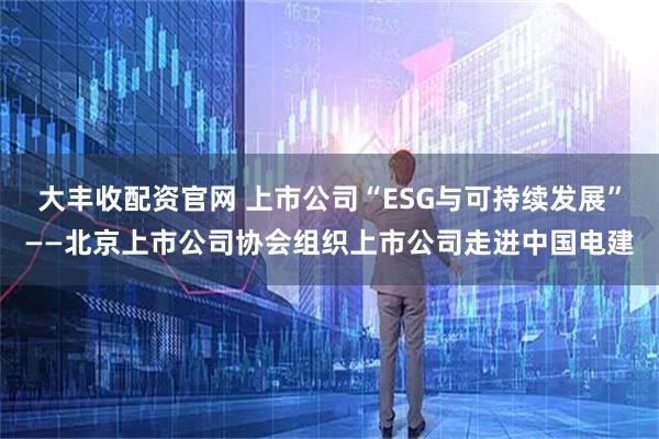 大丰收配资官网 上市公司“ESG与可持续发展”——北京上市公司协会组织上市公司走进中国电建