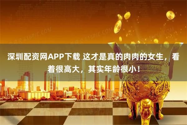 深圳配资网APP下载 这才是真的肉肉的女生，看着很高大，其实年龄很小！