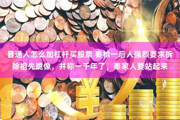普通人怎么加杠杆买股票 秦桧一后人强烈要求拆除祖先跪像，并称一千年了，秦家人要站起来