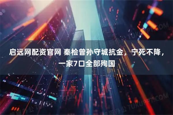 启远网配资官网 秦桧曾孙守城抗金，宁死不降，一家7口全部殉国