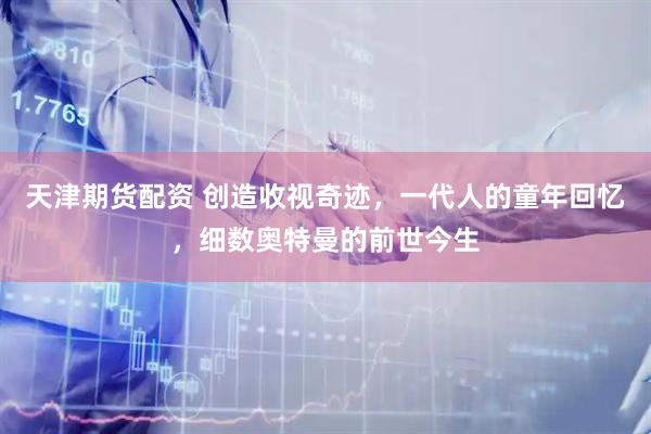 天津期货配资 创造收视奇迹，一代人的童年回忆，细数奥特曼的前世今生