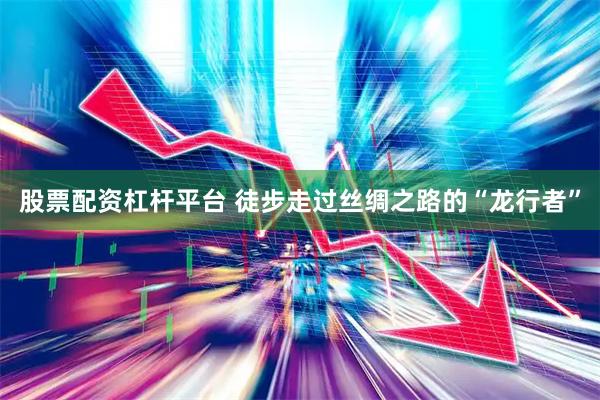 股票配资杠杆平台 徒步走过丝绸之路的“龙行者”