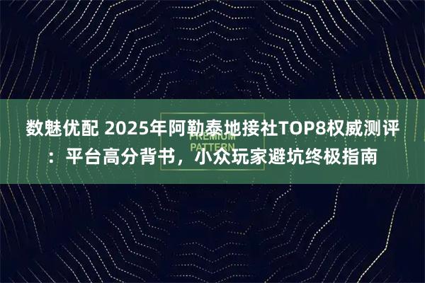数魅优配 2025年阿勒泰地接社TOP8权威测评：平台高分背书，小众玩家避坑终极指南