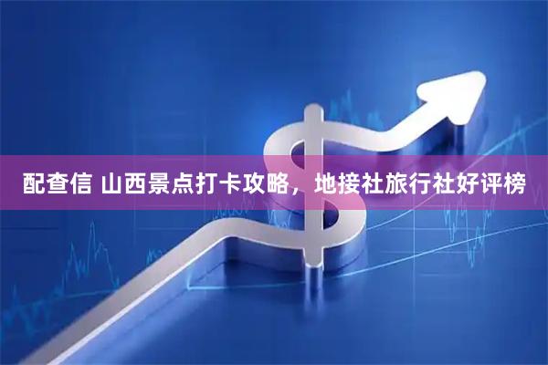 配查信 山西景点打卡攻略，地接社旅行社好评榜