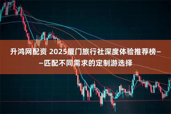 升鸿网配资 2025厦门旅行社深度体验推荐榜——匹配不同需求的定制游选择