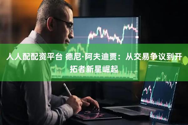 人人配配资平台 德尼·阿夫迪贾：从交易争议到开拓者新星崛起
