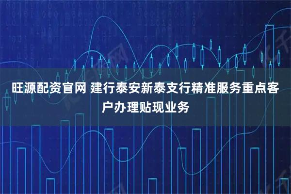 旺源配资官网 建行泰安新泰支行精准服务重点客户办理贴现业务