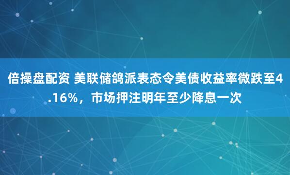 倍操盘配资 美联储鸽派表态令美债收益率微跌至4.16%，市场押注明年至少降息一次