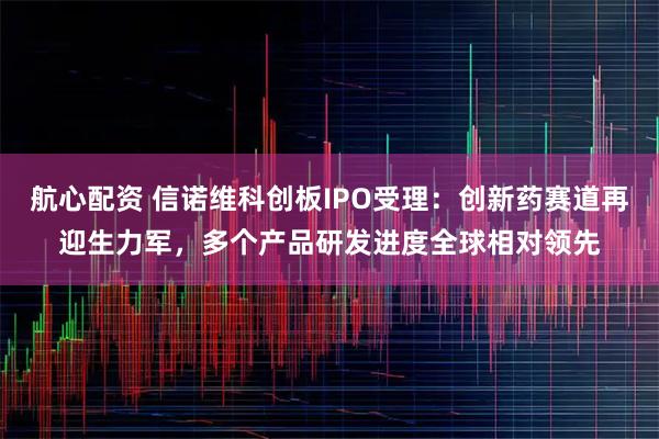 航心配资 信诺维科创板IPO受理：创新药赛道再迎生力军，多个产品研发进度全球相对领先