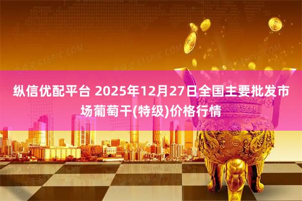 纵信优配平台 2025年12月27日全国主要批发市场葡萄干(特级)价格行情