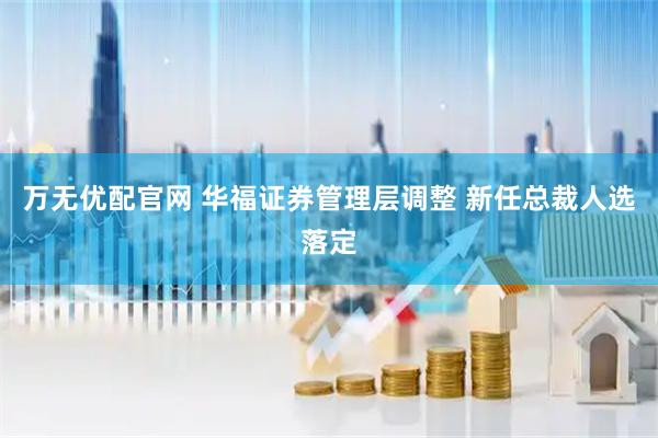万无优配官网 华福证券管理层调整 新任总裁人选落定