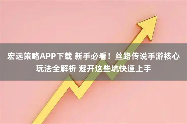 宏远策略APP下载 新手必看！丝路传说手游核心玩法全解析 避开这些坑快速上手