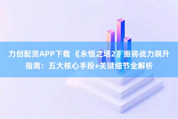 力创配资APP下载 《永恒之塔2》搬砖战力飙升指南：五大核心手段+关键细节全解析