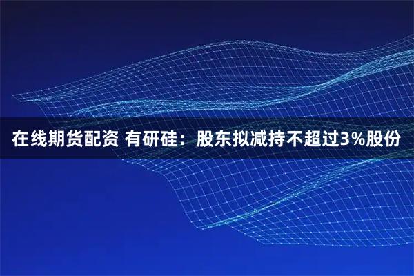在线期货配资 有研硅：股东拟减持不超过3%股份