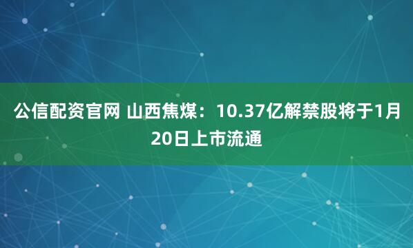 公信配资官网 山西焦煤：10.37亿解禁股将于1月20日上市流通