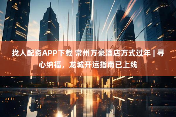 找人配资APP下载 常州万豪酒店万式过年 | 寻心纳福，龙城开运指南已上线
