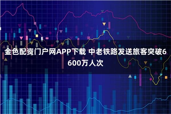 金色配资门户网APP下载 中老铁路发送旅客突破6600万人次