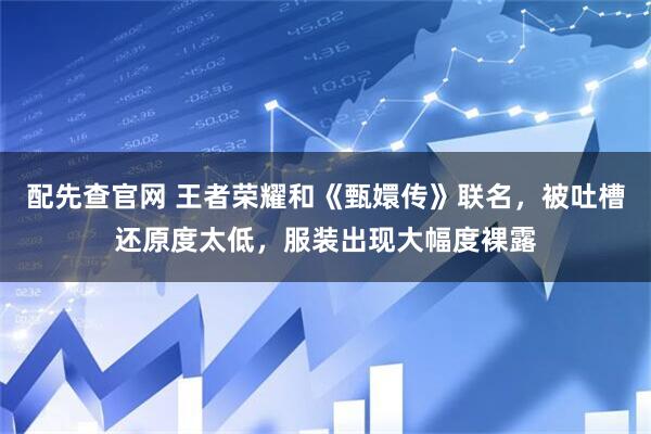 配先查官网 王者荣耀和《甄嬛传》联名，被吐槽还原度太低，服装出现大幅度裸露