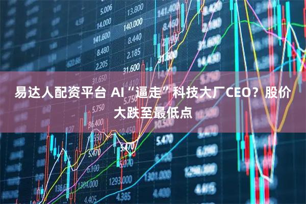 易达人配资平台 AI“逼走”科技大厂CEO？股价大跌至最低点