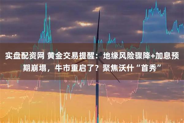 实盘配资网 黄金交易提醒：地缘风险骤降+加息预期崩塌，牛市重启了？聚焦沃什“首秀”