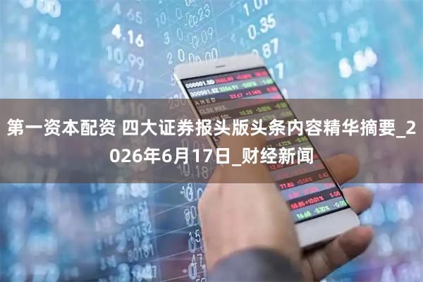 第一资本配资 四大证券报头版头条内容精华摘要_2026年6月17日_财经新闻
