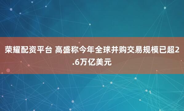 荣耀配资平台 高盛称今年全球并购交易规模已超2.6万亿美元