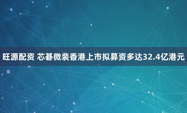 旺源配资 芯碁微装香港上市拟募资多达32.4亿港元
